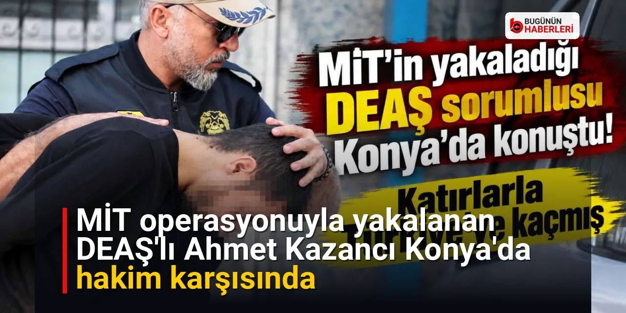 MİT operasyonuyla yakalanan DEAŞ’lı Ahmet Kazancı Konya’da hakim karşısında