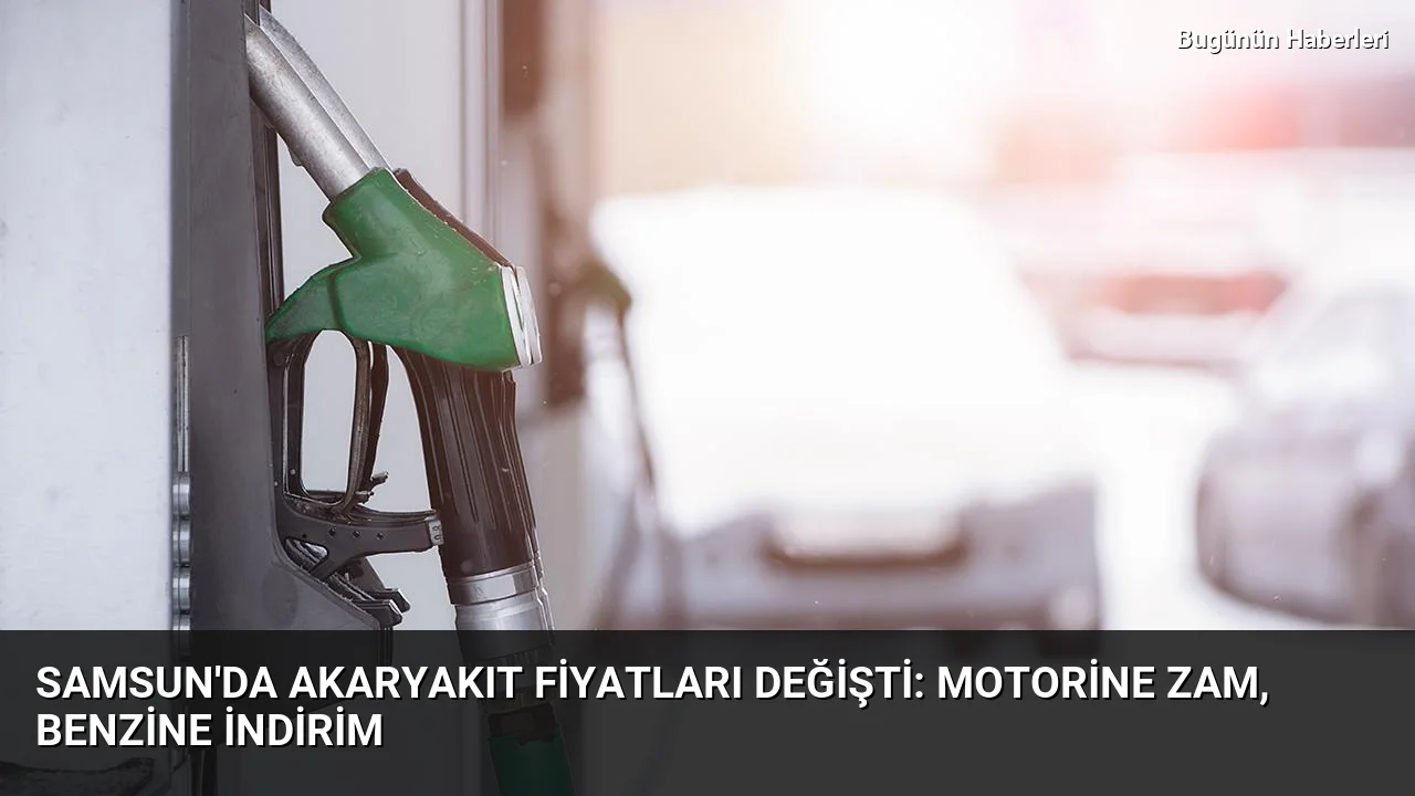 Samsun’da akaryakıt fiyatları değişti: Motorine zam, benzine indirim